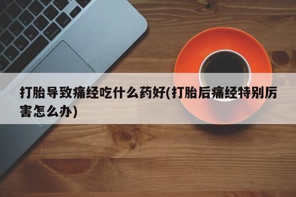堕胎药货到付款打胎导致痛经吃什么药好(打胎后痛经特别厉害怎么办)