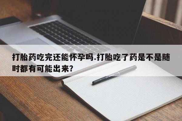 堕胎药货到付款打胎药吃完还能怀孕吗.打胎吃了药是不是随时都有可能出来？