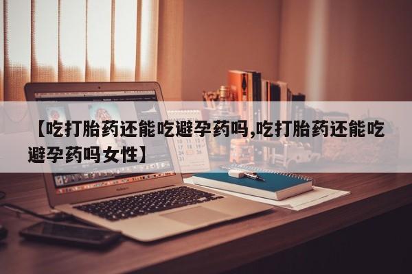 堕胎药货到付款【吃打胎药还能吃避孕药吗,吃打胎药还能吃避孕药吗女性】
