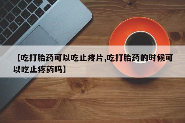 堕胎药货到付款【吃打胎药可以吃止疼片,吃打胎药的时候可以吃止疼药吗】