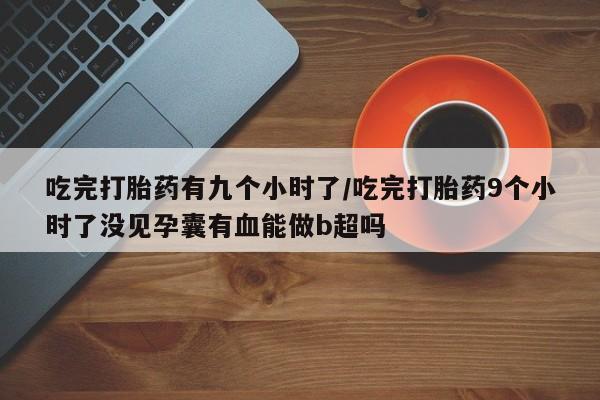 堕胎药货到付款吃完打胎药有九个小时了/吃完打胎药9个小时了没见孕囊有血能做b超吗