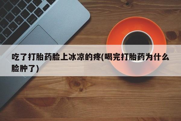 堕胎药货到付款吃了打胎药脸上冰凉的疼(喝完打胎药为什么脸肿了)
