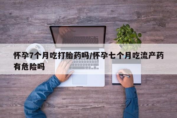 堕胎药货到付款怀孕7个月吃打胎药吗/怀孕七个月吃流产药有危险吗