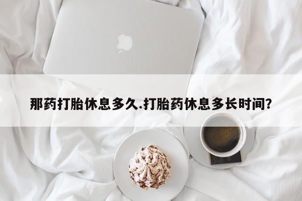 堕胎药货到付款那药打胎休息多久.打胎药休息多长时间？