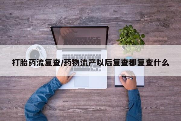 堕胎药货到付款打胎药流复查/药物流产以后复查都复查什么