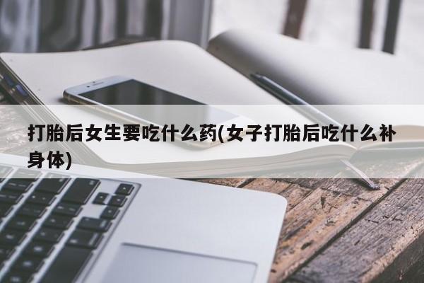 堕胎药货到付款打胎后女生要吃什么药(女子打胎后吃什么补身体)