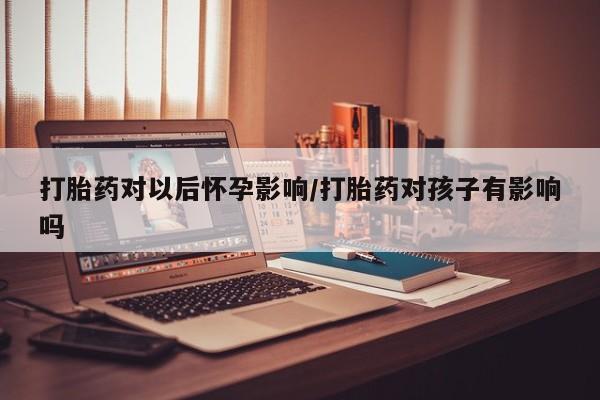 堕胎药货到付款打胎药对以后怀孕影响/打胎药对孩子有影响吗