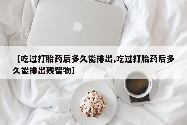 堕胎药货到付款【吃过打胎药后多久能排出,吃过打胎药后多久能排出残留物】