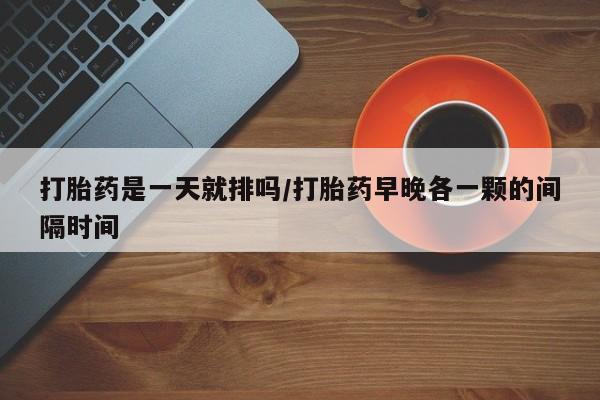 堕胎药货到付款打胎药是一天就排吗/打胎药早晚各一颗的间隔时间
