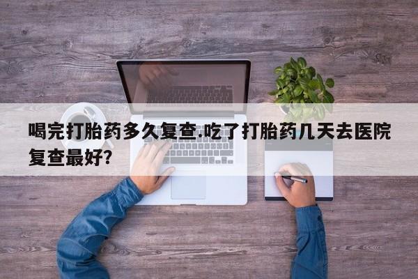 堕胎药货到付款喝完打胎药多久复查.吃了打胎药几天去医院复查最好？