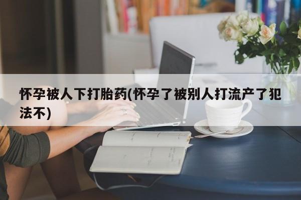 堕胎药货到付款怀孕被人下打胎药(怀孕了被别人打流产了犯法不)
