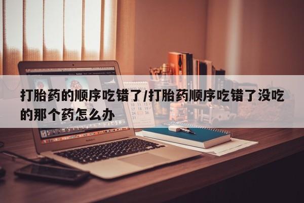 堕胎药货到付款打胎药的顺序吃错了/打胎药顺序吃错了没吃的那个药怎么办