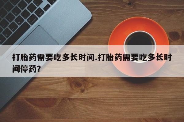 堕胎药货到付款打胎药需要吃多长时间.打胎药需要吃多长时间停药？