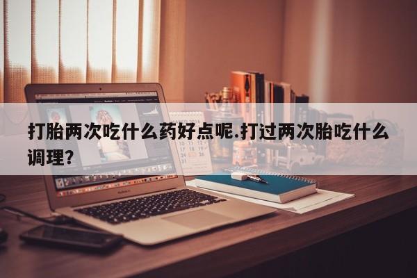堕胎药货到付款打胎两次吃什么药好点呢.打过两次胎吃什么调理？