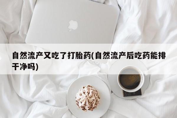 堕胎药货到付款自然流产又吃了打胎药(自然流产后吃药能排干净吗)