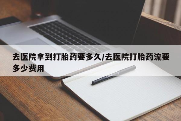 堕胎药货到付款去医院拿到打胎药要多久/去医院打胎药流要多少费用