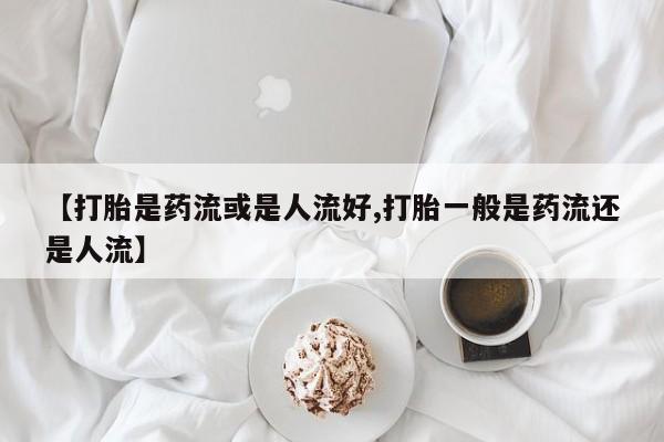 堕胎药货到付款【打胎是药流或是人流好,打胎一般是药流还是人流】