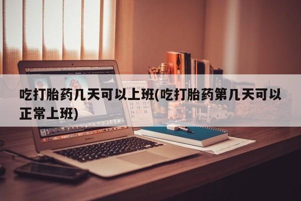 堕胎药货到付款吃打胎药几天可以上班(吃打胎药第几天可以正常上班)