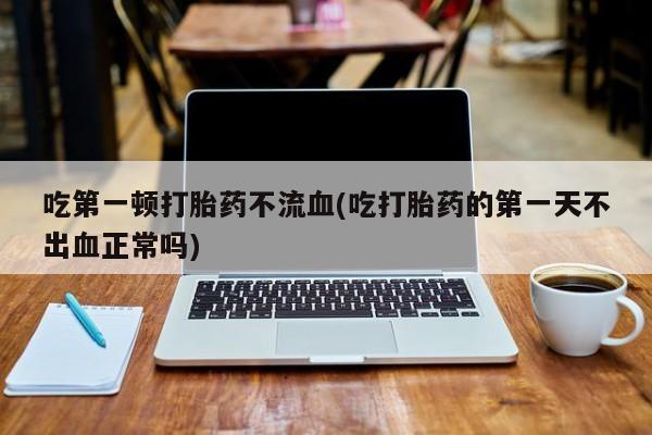 堕胎药货到付款吃第一顿打胎药不流血(吃打胎药的第一天不出血正常吗)