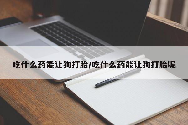 堕胎药货到付款吃什么药能让狗打胎/吃什么药能让狗打胎呢