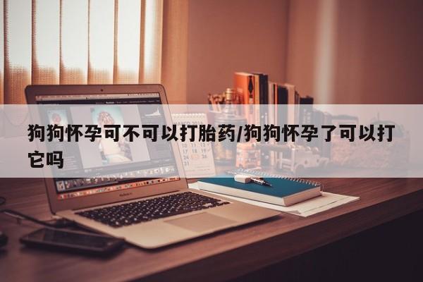 堕胎药货到付款狗狗怀孕可不可以打胎药/狗狗怀孕了可以打它吗