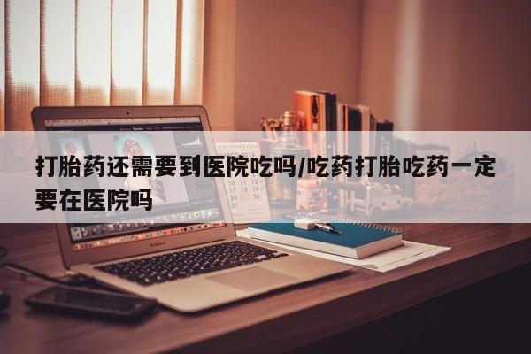 堕胎药货到付款打胎药还需要到医院吃吗/吃药打胎吃药一定要在医院吗