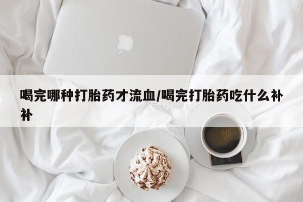 堕胎药货到付款喝完哪种打胎药才流血/喝完打胎药吃什么补补