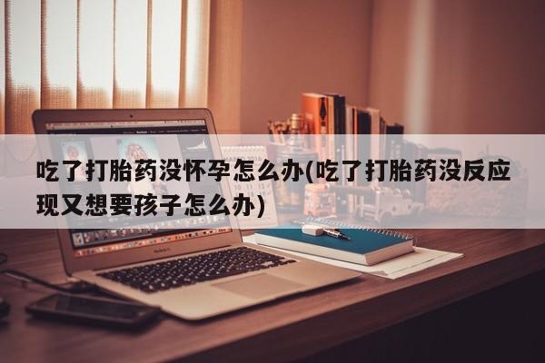 堕胎药货到付款吃了打胎药没怀孕怎么办(吃了打胎药没反应现又想要孩子怎么办)