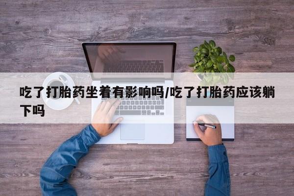 堕胎药货到付款吃了打胎药坐着有影响吗/吃了打胎药应该躺下吗