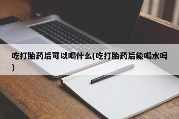 堕胎药货到付款吃打胎药后可以喝什么(吃打胎药后能喝水吗)