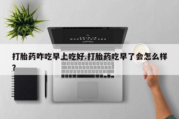 堕胎药货到付款打胎药咋吃早上吃好.打胎药吃早了会怎么样？