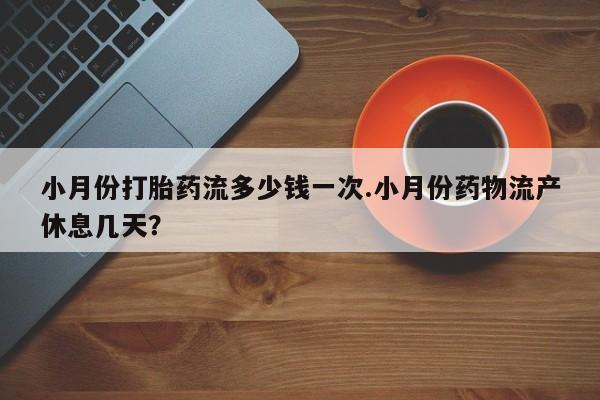 堕胎药货到付款小月份打胎药流多少钱一次.小月份药物流产休息几天？