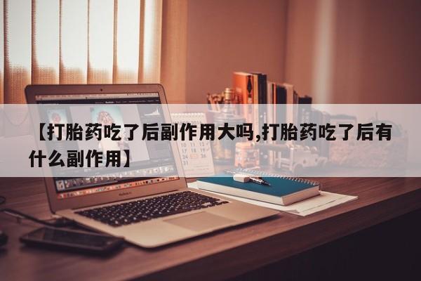 堕胎药货到付款【打胎药吃了后副作用大吗,打胎药吃了后有什么副作用】
