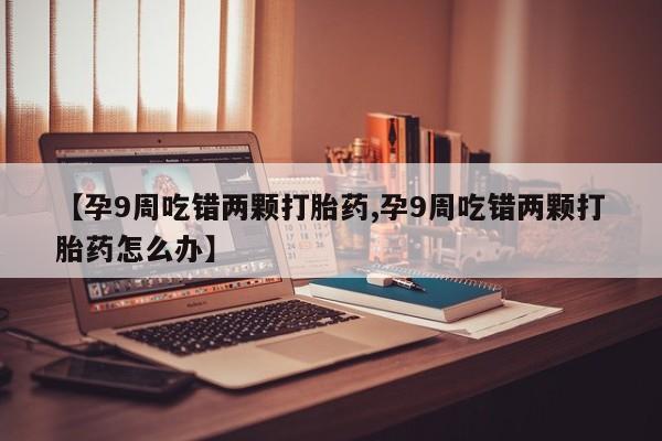 堕胎药货到付款【孕9周吃错两颗打胎药,孕9周吃错两颗打胎药怎么办】