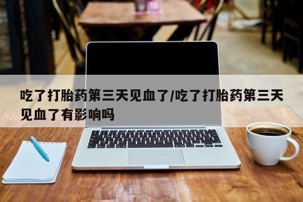 堕胎药货到付款吃了打胎药第三天见血了/吃了打胎药第三天见血了有影响吗