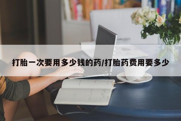 堕胎药货到付款打胎一次要用多少钱的药/打胎药费用要多少