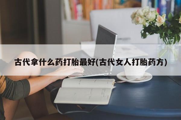 堕胎药货到付款古代拿什么药打胎最好(古代女人打胎药方)
