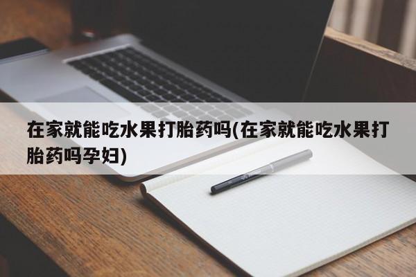 堕胎药货到付款在家就能吃水果打胎药吗(在家就能吃水果打胎药吗孕妇)