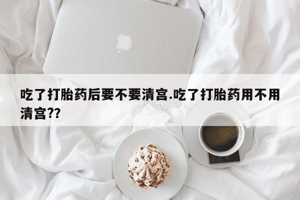 堕胎药货到付款吃了打胎药后要不要清宫.吃了打胎药用不用清宫?？