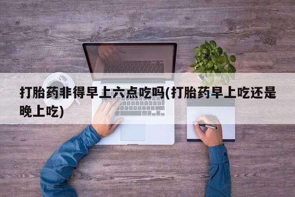 堕胎药货到付款打胎药非得早上六点吃吗(打胎药早上吃还是晚上吃)