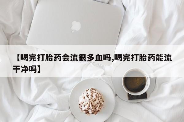 堕胎药货到付款【喝完打胎药会流很多血吗,喝完打胎药能流干净吗】