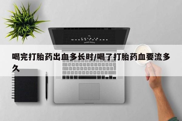 堕胎药货到付款喝完打胎药出血多长时/喝了打胎药血要流多久