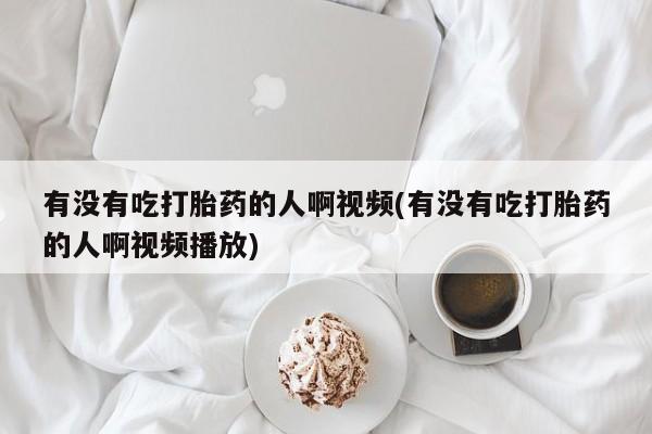 堕胎药货到付款有没有吃打胎药的人啊视频(有没有吃打胎药的人啊视频播放)