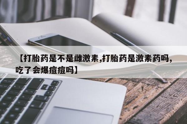 堕胎药货到付款【打胎药是不是雌激素,打胎药是激素药吗,吃了会爆痘痘吗】