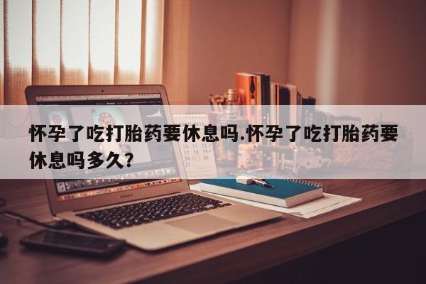 堕胎药货到付款怀孕了吃打胎药要休息吗.怀孕了吃打胎药要休息吗多久？
