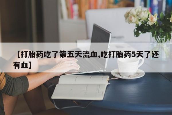 堕胎药货到付款【打胎药吃了第五天流血,吃打胎药5天了还有血】