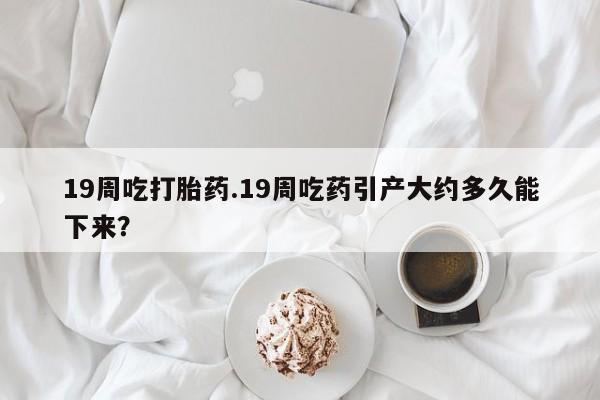 堕胎药货到付款19周吃打胎药.19周吃药引产大约多久能下来？