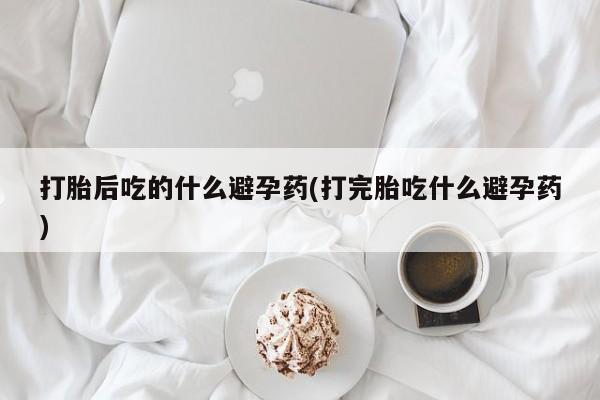 堕胎药货到付款打胎后吃的什么避孕药(打完胎吃什么避孕药)