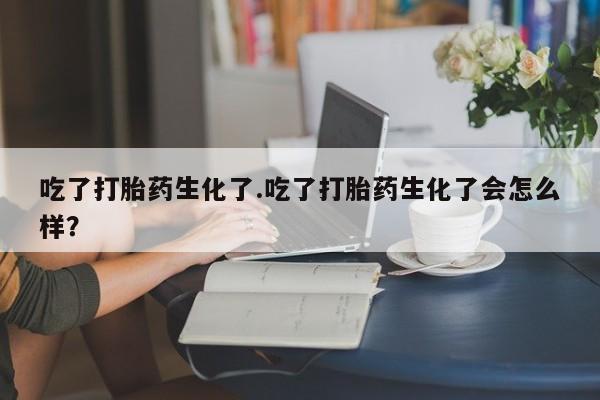 堕胎药货到付款吃了打胎药生化了.吃了打胎药生化了会怎么样？