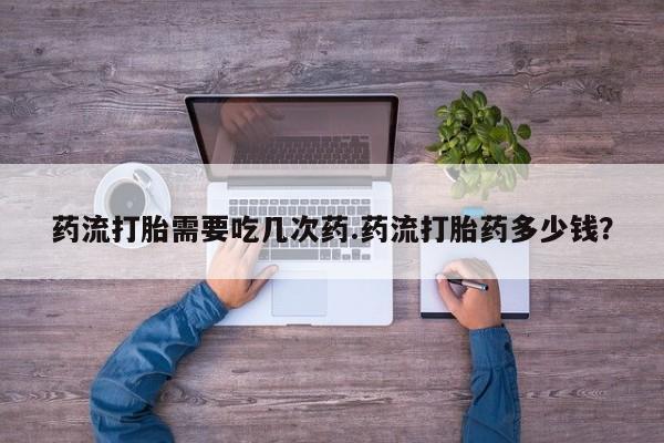 堕胎药货到付款药流打胎需要吃几次药.药流打胎药多少钱？